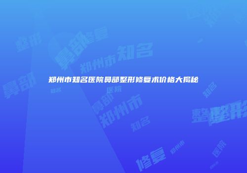 郑州市知名医院鼻部整形修复术价格大揭秘