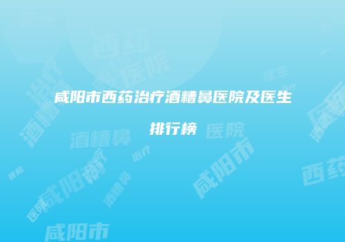 咸阳市西药治疗酒糟鼻医院及医生排行榜