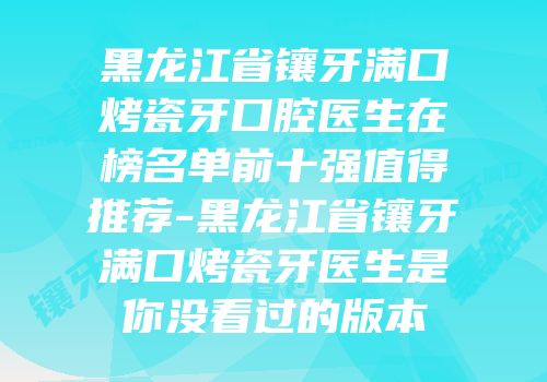 黑龙江省镶牙满口烤瓷牙口腔医生在榜名单前十强值得推荐-黑龙江省镶牙满口烤瓷牙医生是你没看过的版本