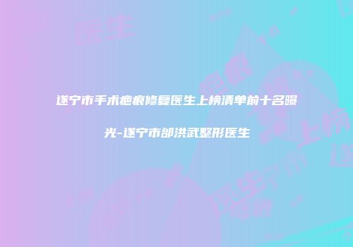 遂宁市手术疤痕修复医生上榜清单前十名曝光-遂宁市邰洪武整形医生
