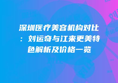 深圳医疗美容机构对比：刘运奇与江来更美特色解析及价格一览