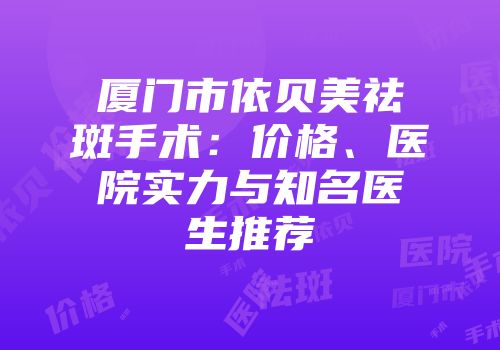 厦门市依贝美祛斑手术：价格、医院实力与知名医生推荐