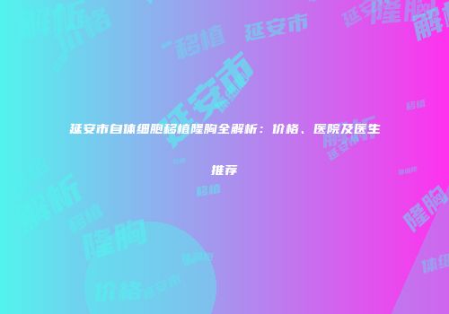 延安市自体细胞移植隆胸全解析：价格、医院及医生推荐