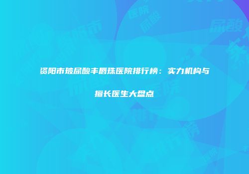 资阳市玻尿酸丰唇珠医院排行榜：实力机构与擅长医生大盘点
