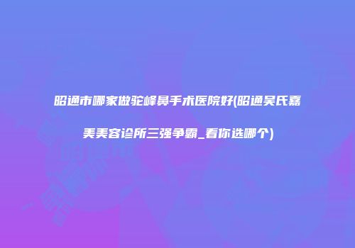昭通市哪家做驼峰鼻手术医院好(昭通吴氏嘉美美容诊所三强争霸_看你选哪个)