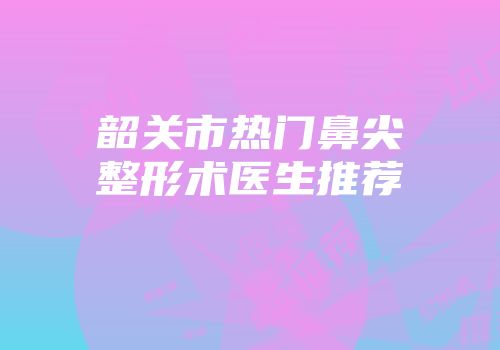 韶关市热门鼻尖整形术医生推荐