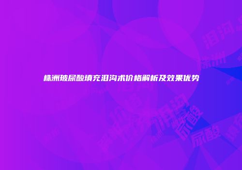 株洲玻尿酸填充泪沟术价格解析及效果优势