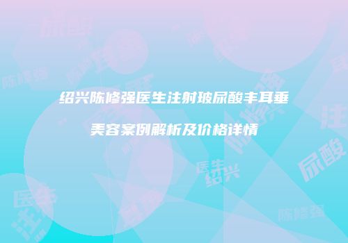 绍兴陈修强医生注射玻尿酸丰耳垂美容案例解析及价格详情