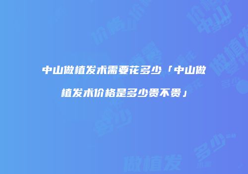 中山做植发术需要花多少「中山做植发术价格是多少贵不贵」