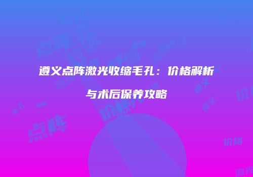 遵义点阵激光收缩毛孔：价格解析与术后保养攻略