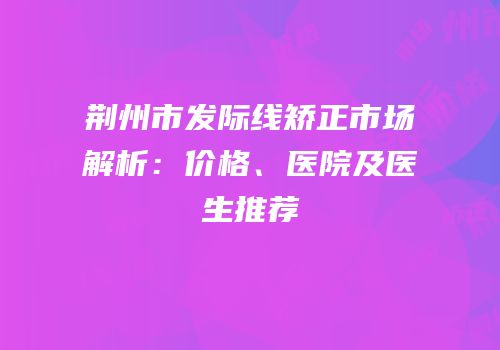 荆州市发际线矫正市场解析：价格、医院及医生推荐