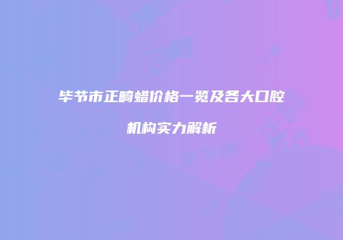 毕节市正畸蜡价格一览及各大口腔机构实力解析