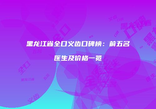 黑龙江省全口义齿口碑榜：前五名医生及价格一览