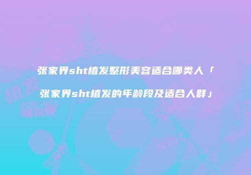 张家界sht植发整形美容适合哪类人「张家界sht植发的年龄段及适合人群」
