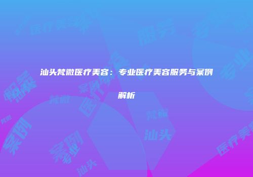 汕头梵微医疗美容：专业医疗美容服务与案例解析