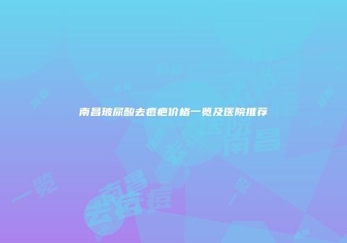 南昌玻尿酸去痘疤价格一览及医院推荐