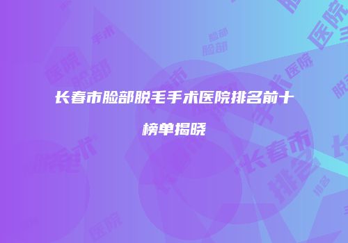 长春市脸部脱毛手术医院排名前十榜单揭晓