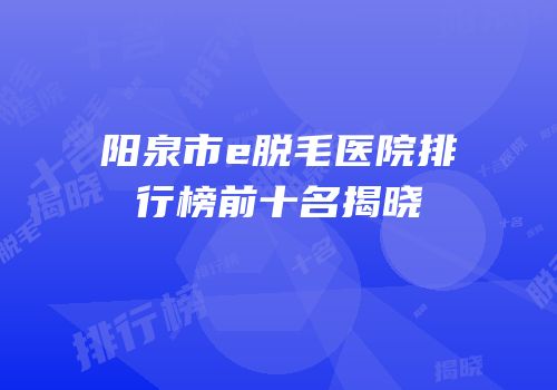阳泉市e脱毛医院排行榜前十名揭晓