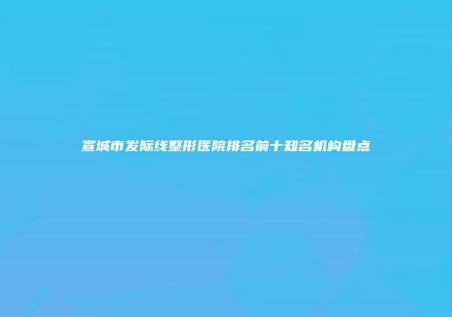 宣城市发际线整形医院排名前十知名机构盘点