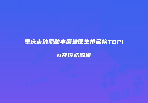 重庆市玻尿酸丰唇珠医生排名榜TOP10及价格解析