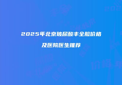 2025年北京玻尿酸丰全脸价格及医院医生推荐
