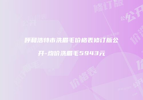 呼和浩特市洗眉毛价格表修订版公开-均价洗眉毛5943元