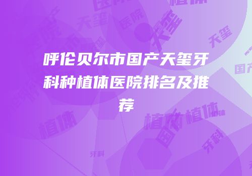 呼伦贝尔市国产天玺牙科种植体医院排名及推荐