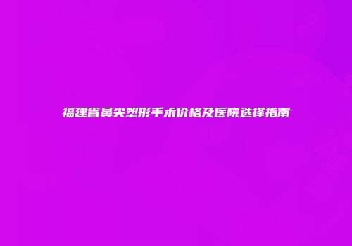 福建省鼻尖塑形手术价格及医院选择指南
