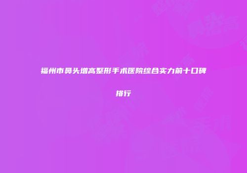 福州市鼻头增高整形手术医院综合实力前十口碑排行