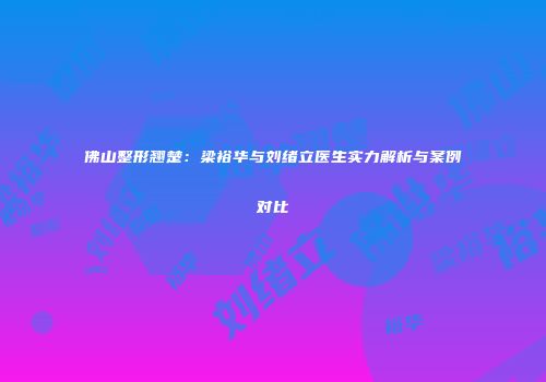 佛山整形翘楚：梁裕华与刘绪立医生实力解析与案例对比