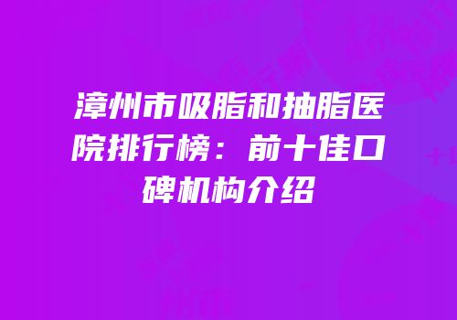 漳州市吸脂和抽脂医院排行榜：前十佳口碑机构介绍