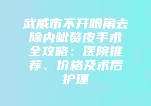 武威市不开眼角去除内眦赘皮手术全攻略：医院推荐、价格及术后护理