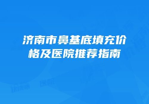 济南市鼻基底填充价格及医院推荐指南