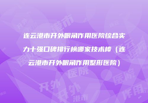 连云港市开外眼角作用医院综合实力十强口碑排行榜哪家技术棒（连云港市开外眼角作用整形医院）