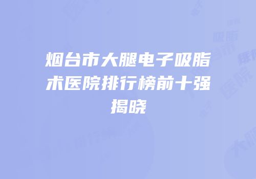 烟台市大腿电子吸脂术医院排行榜前十强揭晓