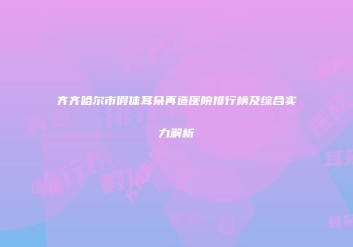 齐齐哈尔市假体耳朵再造医院排行榜及综合实力解析