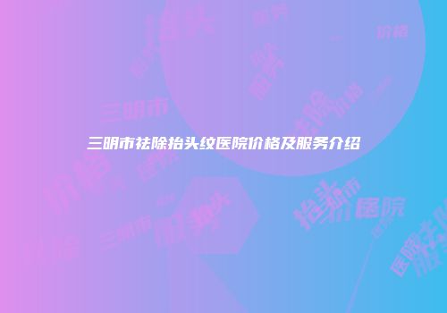 三明市祛除抬头纹医院价格及服务介绍