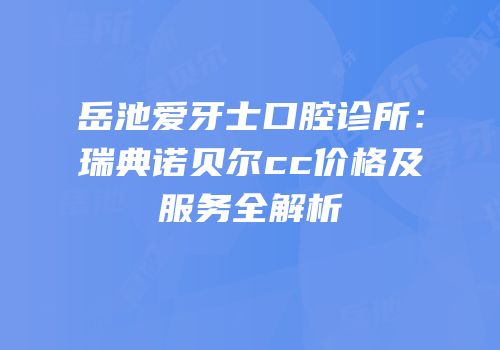 岳池爱牙士口腔诊所：瑞典诺贝尔cc价格及服务全解析