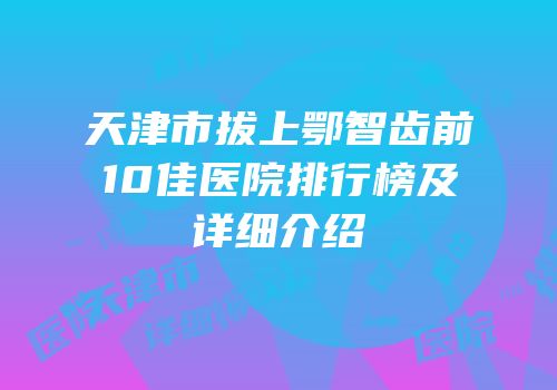 天津市拔上鄂智齿前10佳医院排行榜及详细介绍
