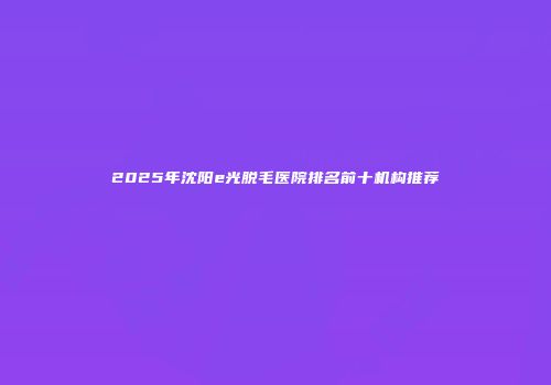 2025年沈阳e光脱毛医院排名前十机构推荐