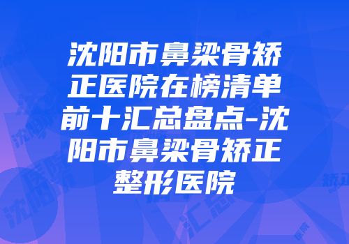沈阳市鼻梁骨矫正医院在榜清单前十汇总盘点-沈阳市鼻梁骨矫正整形医院