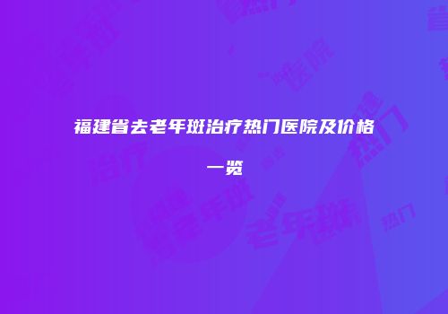 福建省去老年斑治疗热门医院及价格一览