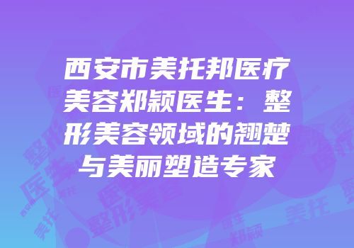 西安市美托邦医疗美容郑颖医生：整形美容领域的翘楚与美丽塑造专家