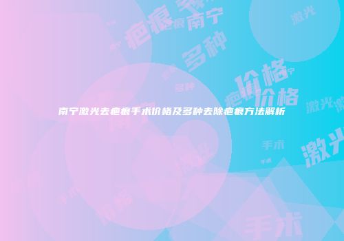 南宁激光去疤痕手术价格及多种去除疤痕方法解析