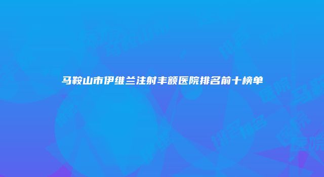 马鞍山市伊维兰注射丰额医院排名前十榜单
