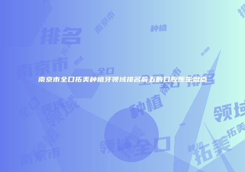 南京市全口拓美种植牙领域排名前五的口腔医生盘点