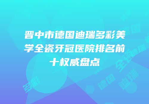 晋中市德国迪瑞多彩美学全瓷牙冠医院排名前十权威盘点