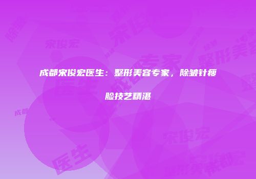 成都宋俊宏医生：整形美容专家，除皱针瘦脸技艺精湛