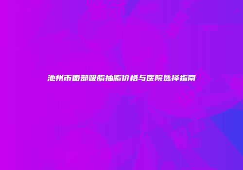 池州市面部吸脂抽脂价格与医院选择指南