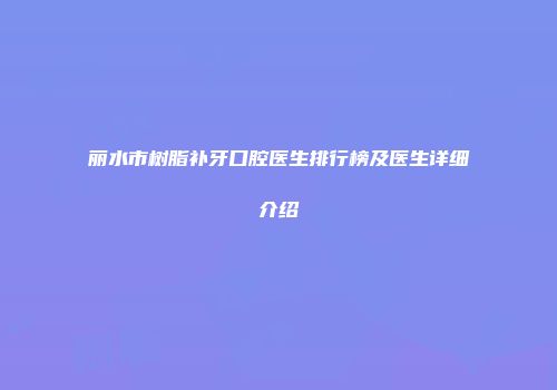 丽水市树脂补牙口腔医生排行榜及医生详细介绍